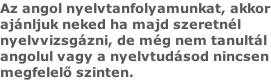 Az angol nyelvtanfolyamunkat, akkor ajánljuk neked ha majd szeretnél  nyelvvizsgázni, de még nem tanultál  angolul vagy a nyelvtudásod nincsen megfelelő szinten.