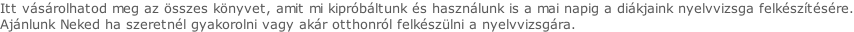 Itt vásárolhatod meg az összes könyvet, amit mi kipróbáltunk és használunk is a mai napig a diákjaink nyelvvizsga felkészítésére. Ajánlunk Neked ha szeretnél gyakorolni vagy akár otthonról felkészülni a nyelvvizsgára.