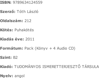 ISBN:	9789634124559  Szerző:	Tóth László  Oldalszám:	212  Kötés:	Puhakötés  Kiadás éve:	2011  Formátum:	Pack (Könyv + 4 Audio CD)  Szint:	B2  Kiadó:	TUDOMÁNYOS ISMERETTERJESZTŐ TÁRSULA  Nyelv:	angol