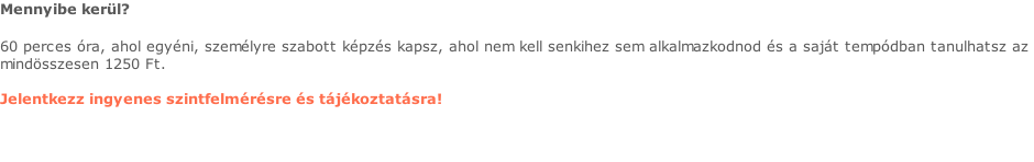 Mennyibe kerül?  60 perces óra, ahol egyéni, személyre szabott képzés kapsz, ahol nem kell senkihez sem alkalmazkodnod és a saját tempódban tanulhatsz az  mindösszesen 1250 Ft.   Jelentkezz ingyenes szintfelmérésre és tájékoztatásra!